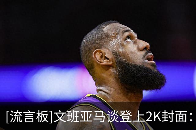 [流言板]文班亚马谈登上2K封面：这是一个重要里程碑，也是一件好事